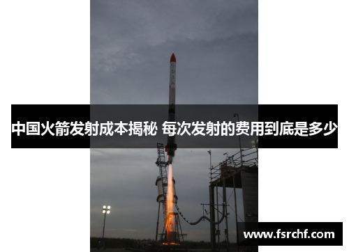 中国火箭发射成本揭秘 每次发射的费用到底是多少