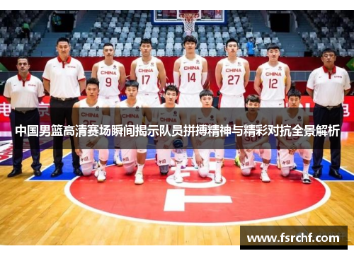 中国男篮高清赛场瞬间揭示队员拼搏精神与精彩对抗全景解析