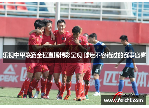乐视中甲联赛全程直播精彩呈现 球迷不容错过的赛事盛宴